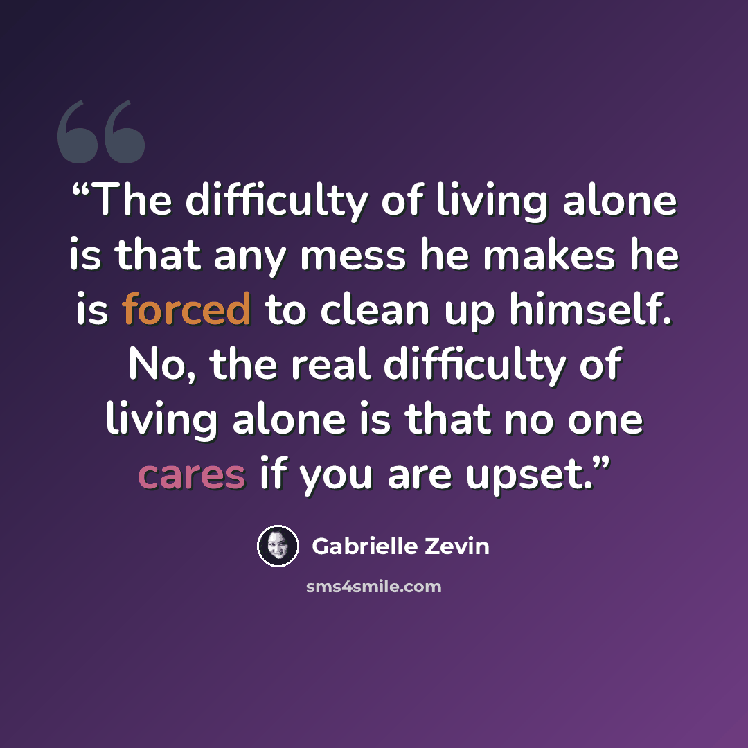 “The difficulty of living alone is that any mess he makes he is forced to clean up himself. No, the real difficulty of living alone is that no one cares if you are upset.” quote by Gabrielle Zevin