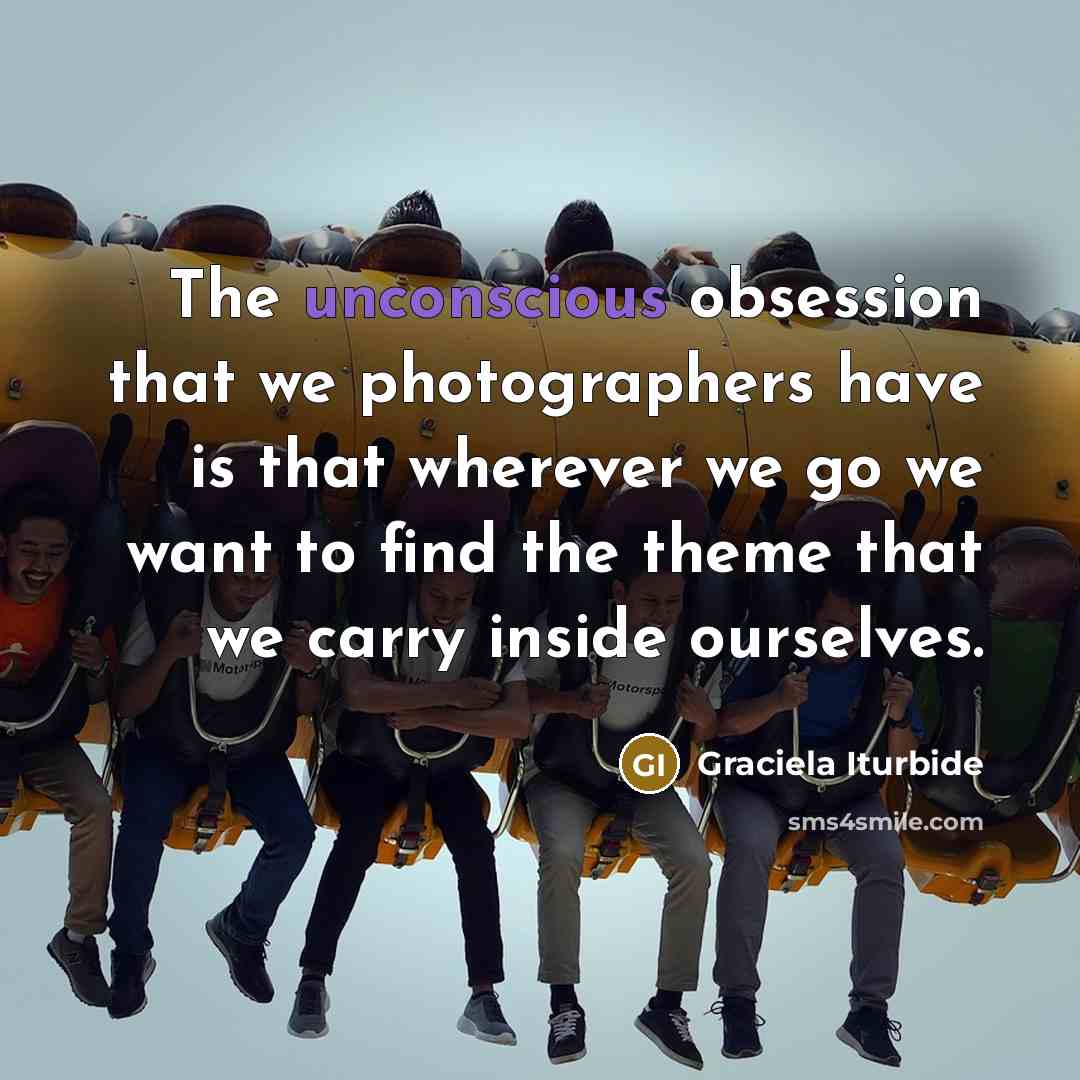 “The unconscious obsession that we photographers have is that wherever we go we want to find the theme that we carry inside ourselves.” quote by Graciela Iturbide