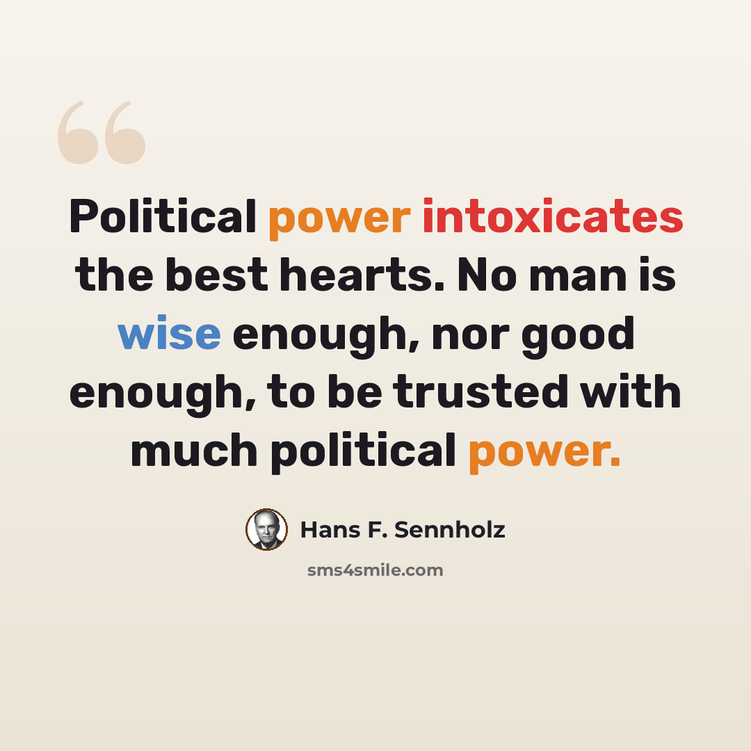 “Political power intoxicates the best hearts. No man is wise enough, nor good enough, to be trusted with much political power.” quote by Hans F. Sennholz