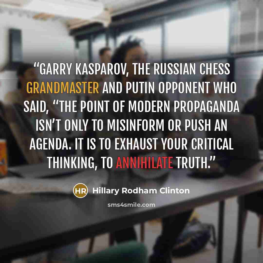 “Garry Kasparov, the Russian chess grandmaster and Putin opponent who said, “The point of modern propaganda isn’t only to misinform or push an agenda. It is to exhaust your critical thinking, to annihilate truth.” quote by Hillary Rodham Clinton