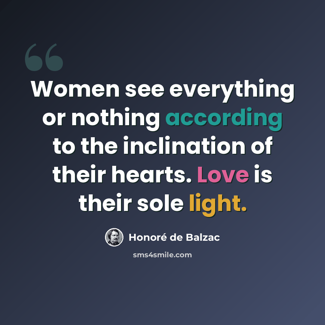 “Women see everything or nothing according to the inclination of their hearts. Love is their sole light.” quote by Honore de Balzac