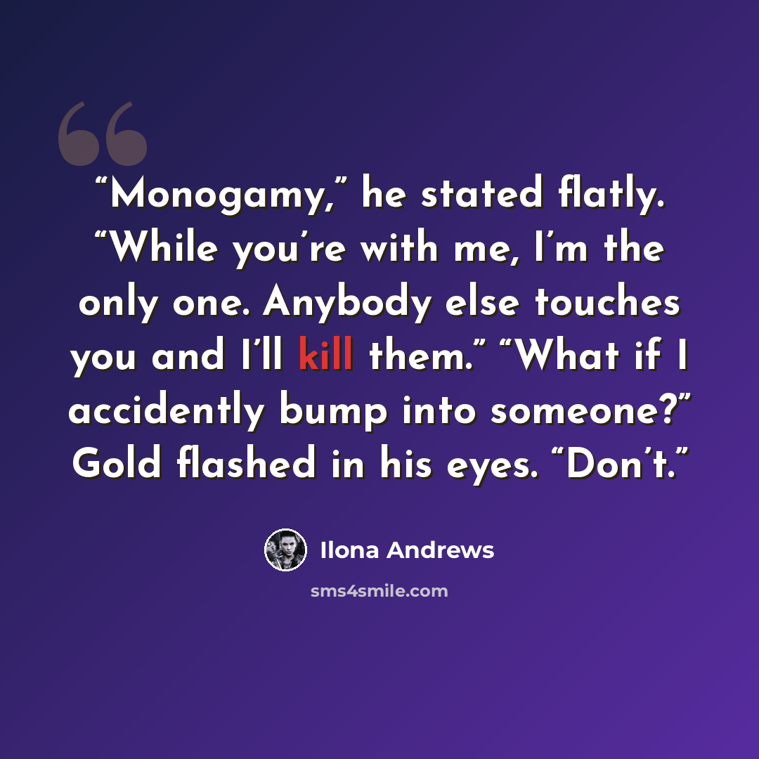 “Monogamy,” he stated flatly. “While you’re with me, I’m the only one. Anybody else touches you and I’ll kill them.” “What if I accidently bump into someone?” Gold flashed in his eyes. “Don’t.” quote by Ilona Andrews