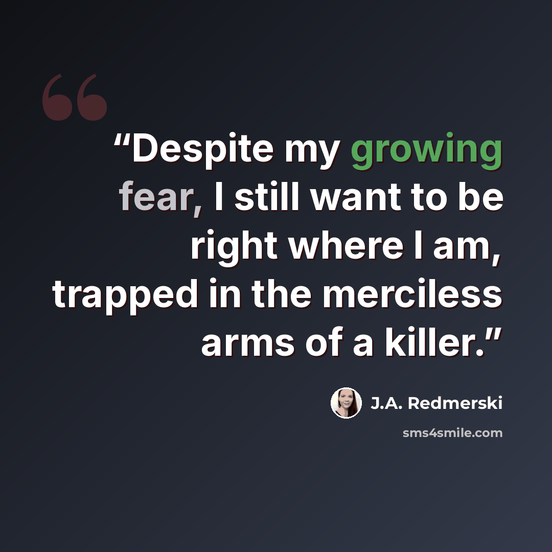 “Despite my growing fear, I still want to be right where I am, trapped in the merciless arms of a killer.” quote by J.A. Redmerski