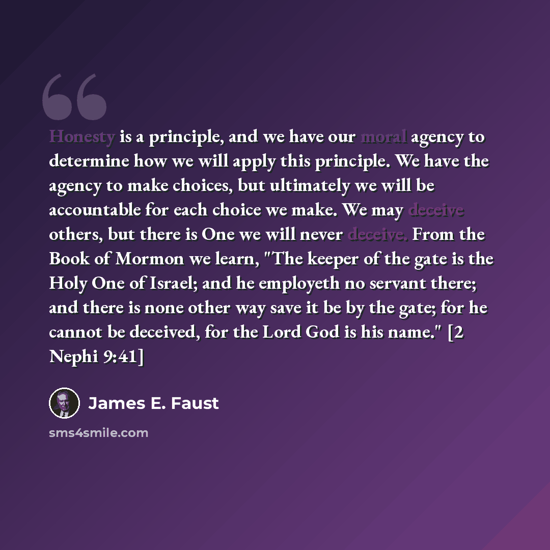 “Honesty is a principle, and we have our moral agency to determine how we will apply this principle. We have the agency to make choices, but ultimately we will be accountable for each choice we make. We may deceive others, but there is One we will never deceive. From the Book of Mormon we learn…” quote by James E. Faust