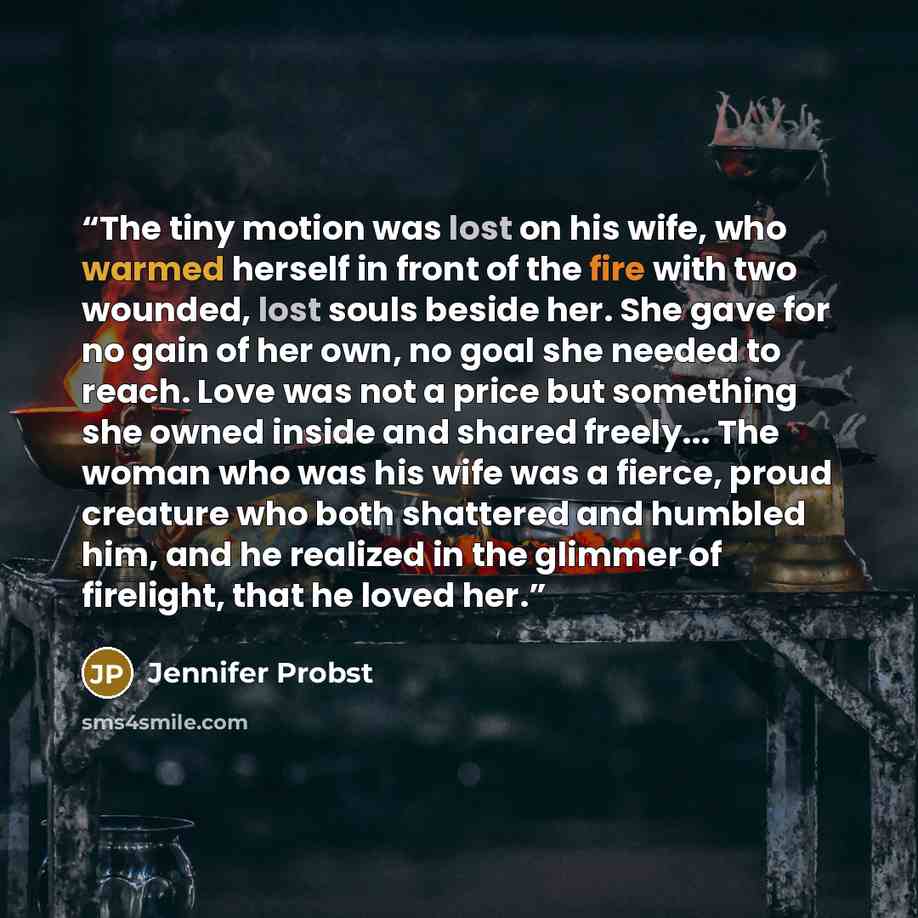 “The tiny motion was lost on his wife, who warmed herself in front of the fire with two wounded, lost souls beside her. She gave for no gain of her own, no goal she needed to reach. Love was not a price but something she owned inside and shared freely... The woman who was his wife was a fierce…” quote by Jennifer Probst