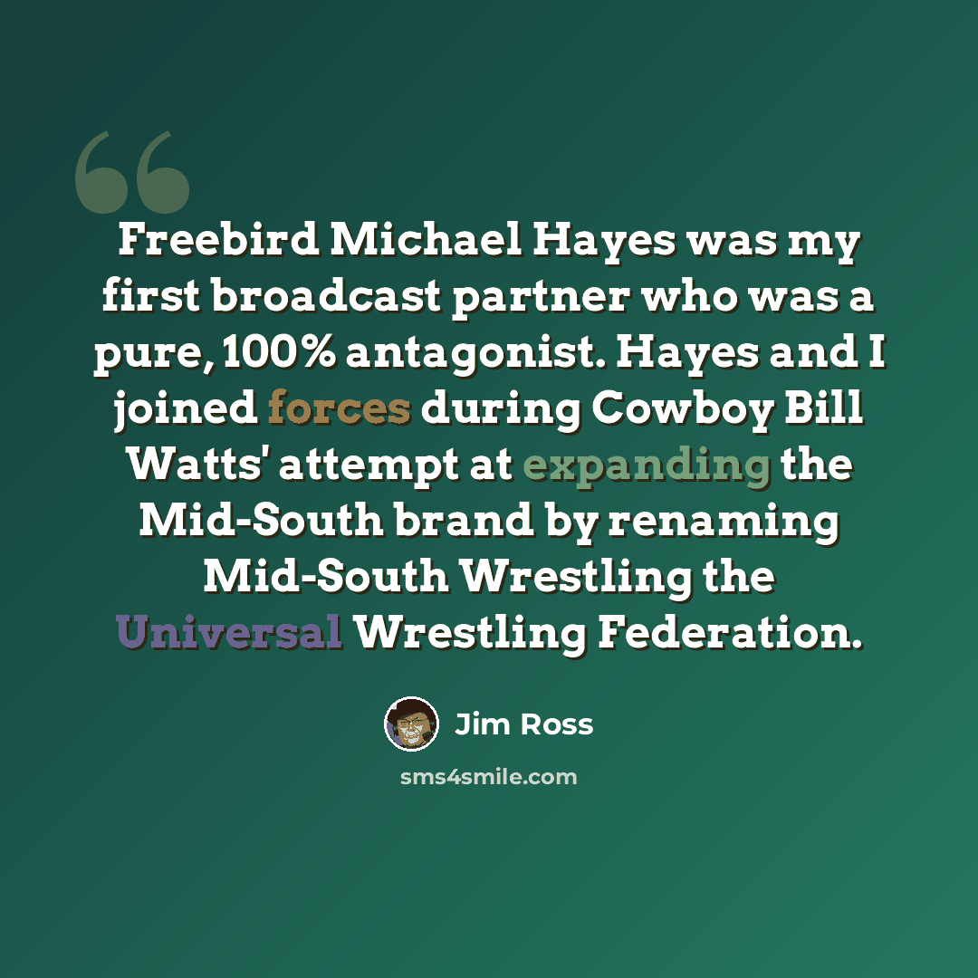 “Freebird Michael Hayes was my first broadcast partner who was a pure, 100% antagonist. Hayes and I joined forces during Cowboy Bill Watts' attempt at expanding the Mid-South brand by renaming Mid-South Wrestling the Universal Wrestling Federation.” quote by Jim Ross