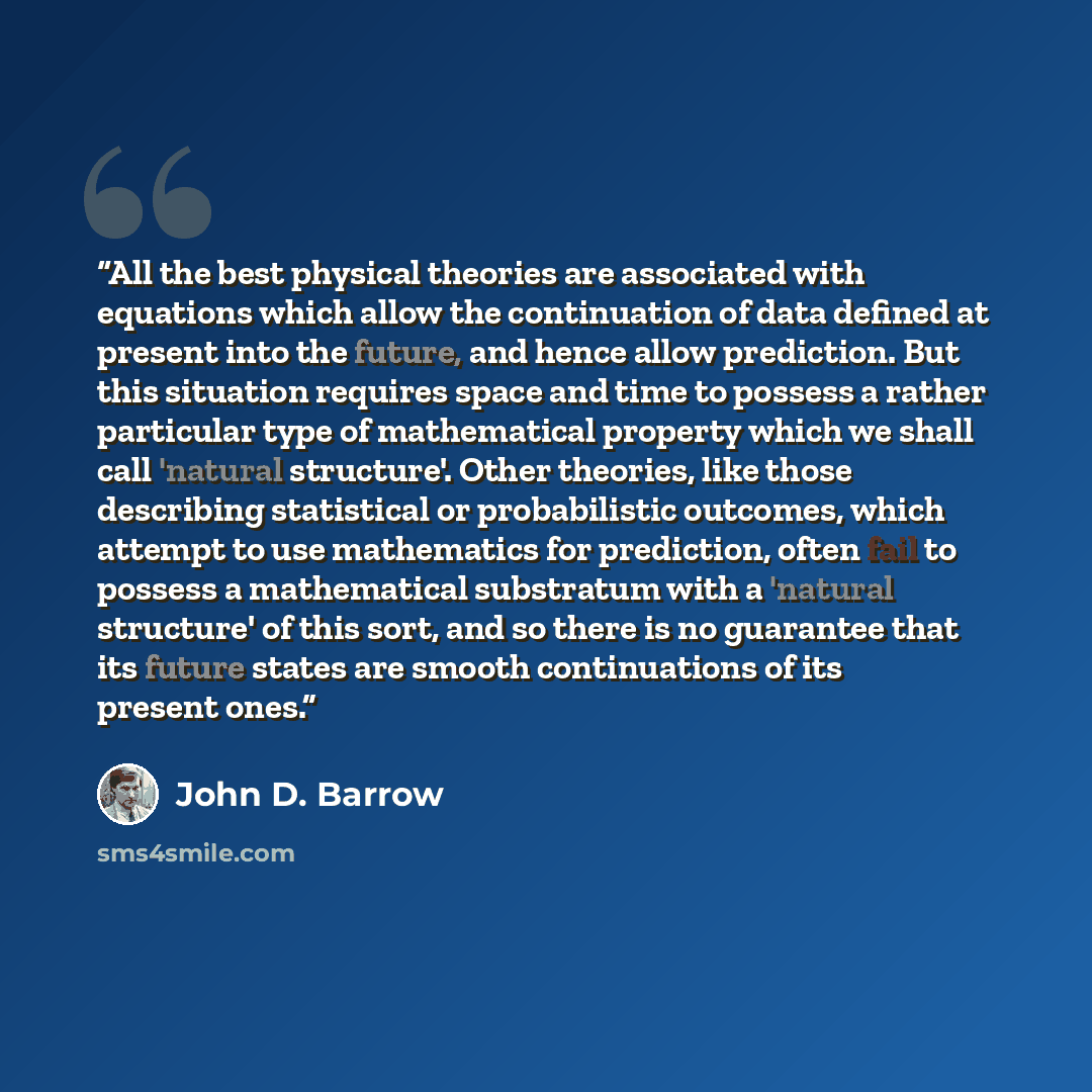 “All the best physical theories are associated with equations which allow the continuation of data defined at present into the future, and hence allow prediction. But this situation requires space and time to possess a rather particular type of mathematical property which we shall call 'natural…” quote by John D. Barrow