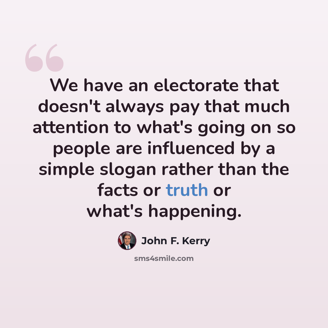“We have an electorate that doesn't always pay that much attention to what's going on so people are influenced by a simple slogan rather than the facts or truth or what's happening.” quote by John F. Kerry