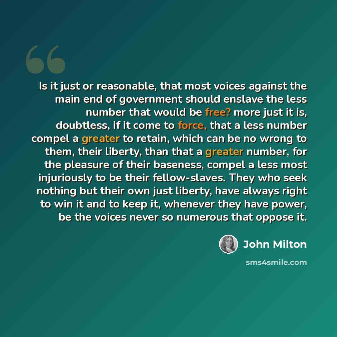 “Is it just or reasonable, that most voices against the main end of government should enslave the less number that would be free? more just it is, doubtless, if it come to force, that a less number compel a greater to retain, which can be no wrong to them, their liberty, than that a greater number…” quote by John Milton