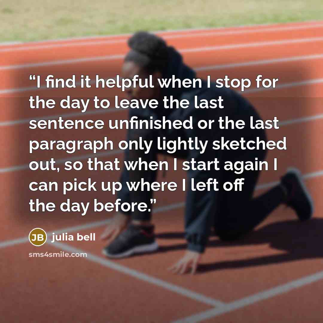 “I find it helpful when I stop for the day to leave the last sentence unfinished or the last paragraph only lightly sketched out, so that when I start again I can pick up where I left off the day before.” quote by julia bell