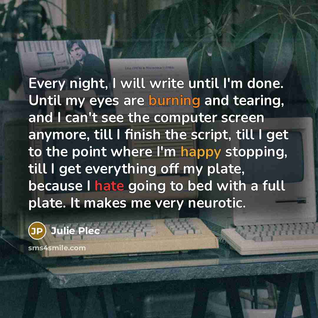 “Every night, I will write until I'm done. Until my eyes are burning and tearing, and I can't see the computer screen anymore, till I finish the script, till I get to the point where I'm happy stopping, till I get everything off my plate, because I hate going to bed with a full plate. It makes me…” quote by Julie Plec