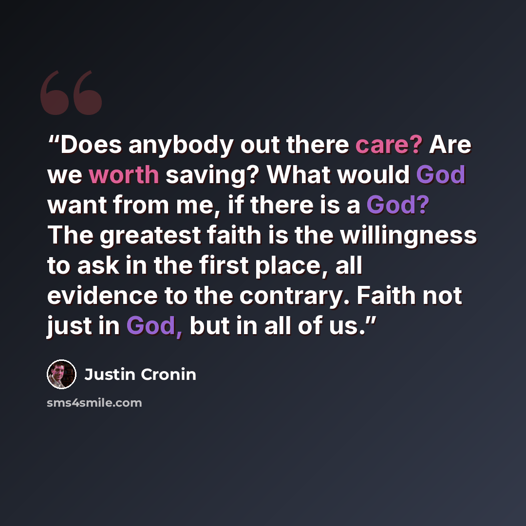 “Does anybody out there care? Are we worth saving? What would God want from me, if there is a God? The greatest faith is the willingness to ask in the first place, all evidence to the contrary. Faith not just in God, but in all of us.” quote by Justin Cronin