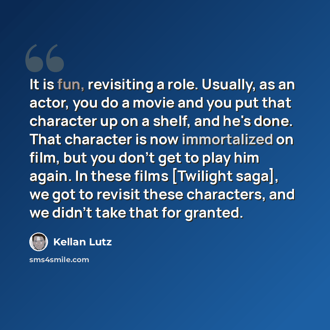 “It is fun, revisiting a role. Usually, as an actor, you do a movie and you put that character up on a shelf, and he's done. That character is now immortalized on film, but you don't get to play him again. In these films [Twilight saga], we got to revisit these characters, and we didn't take that…” quote by Kellan Lutz