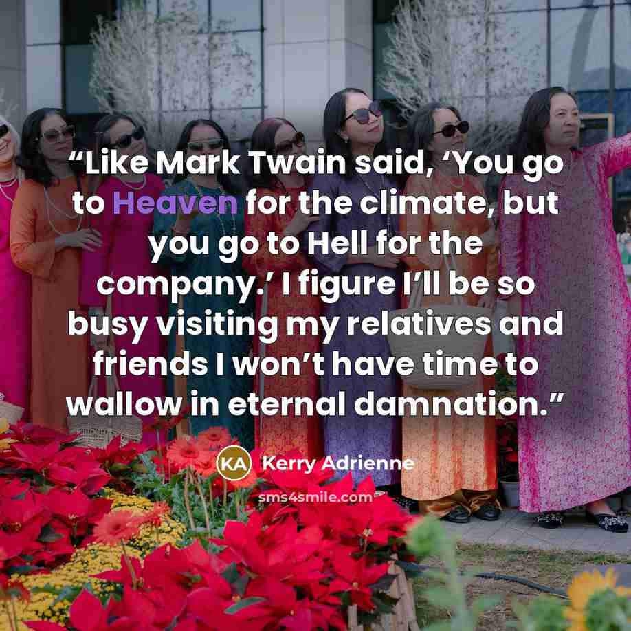 “Like Mark Twain said, ‘You go to Heaven for the climate, but you go to Hell for the company.’ I figure I’ll be so busy visiting my relatives and friends I won’t have time to wallow in eternal damnation.” quote by Kerry Adrienne