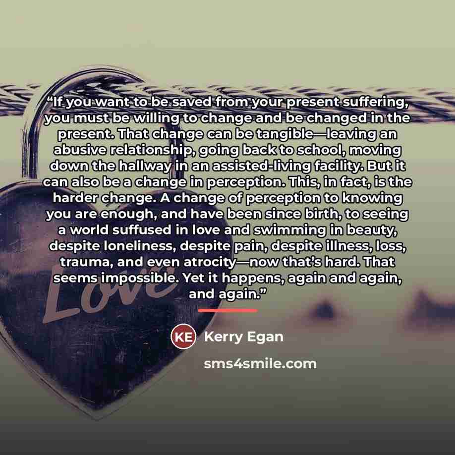 “If you want to be saved from your present suffering, you must be willing to change and be changed in the present. That change can be tangible—leaving an abusive relationship, going back to school, moving down the hallway in an assisted-living facility. But it can also be a change in perception…” quote by Kerry Egan