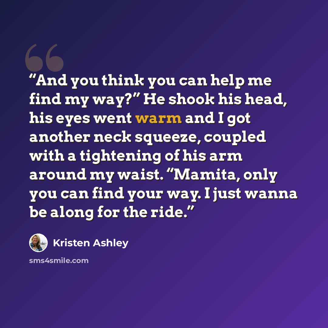 “And you think you can help me find my way?” He shook his head, his eyes went warm and I got another neck squeeze, coupled with a tightening of his arm around my waist. “Mamita, only you can find your way. I just wanna be along for the ride.” quote by Kristen Ashley