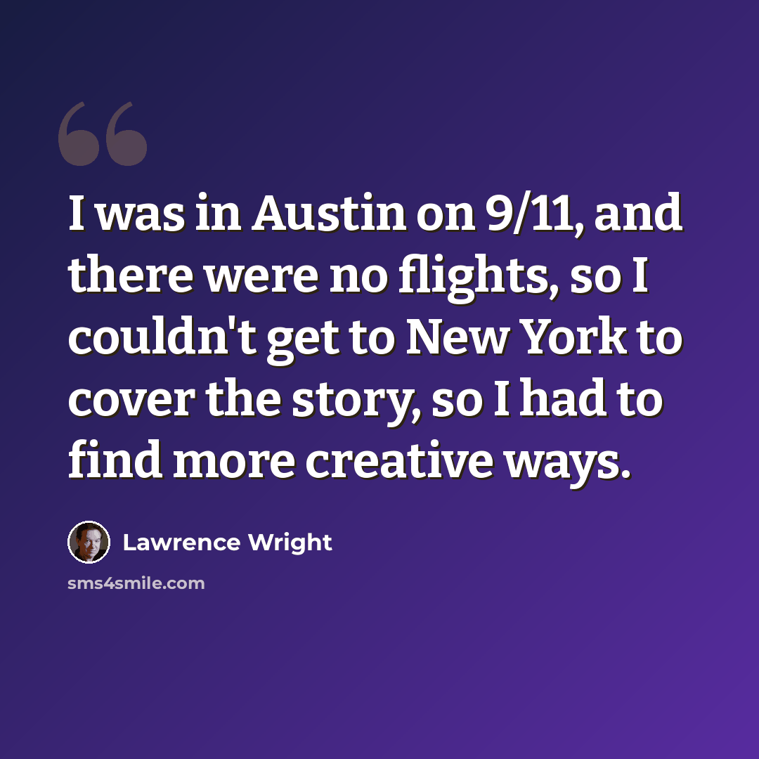 “I was in Austin on 9/11, and there were no flights, so I couldn't get to New York to cover the story, so I had to find more creative ways.” quote by Lawrence Wright