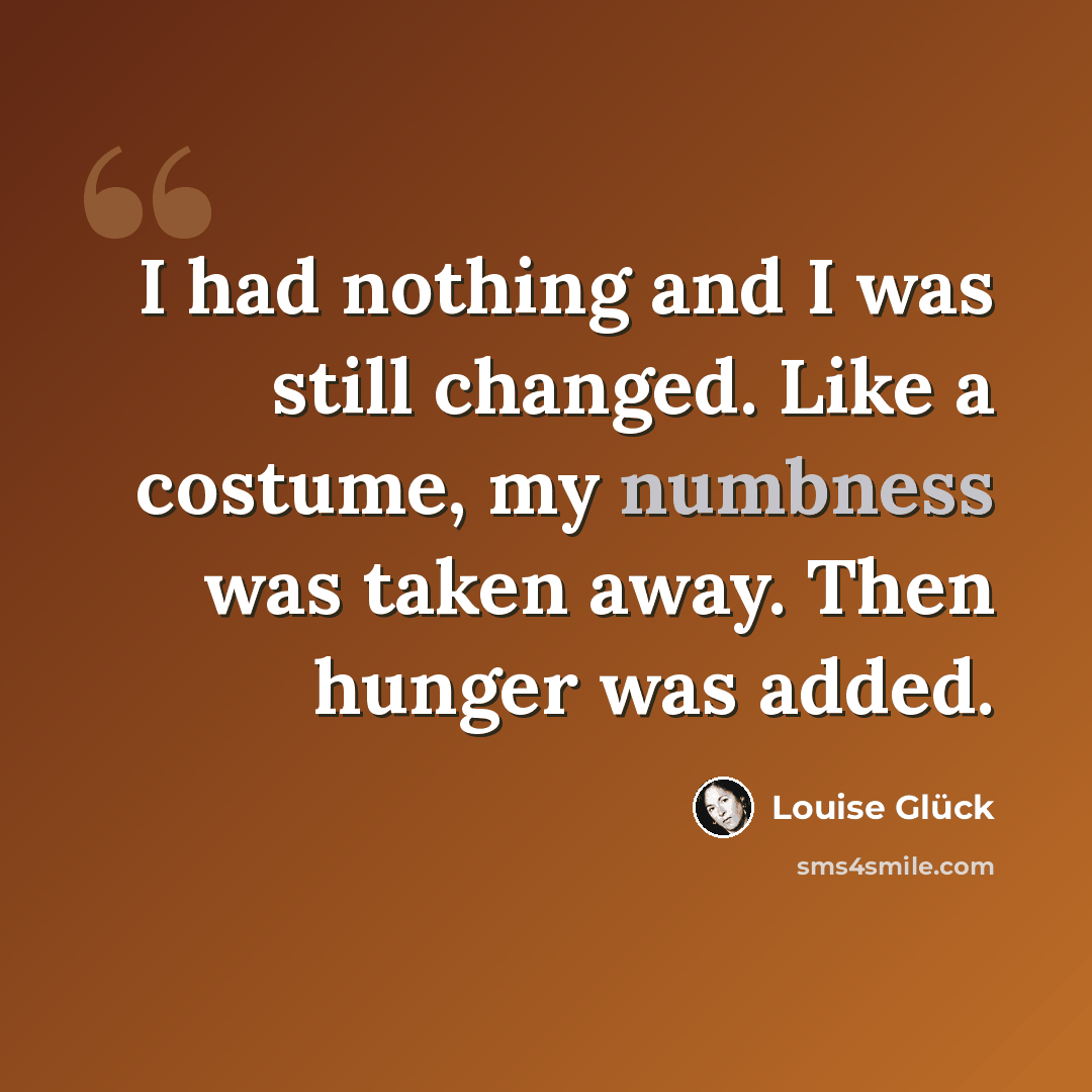 “I had nothing and I was still changed. Like a costume, my numbness was taken away. Then hunger was added.” quote by Louise Glück