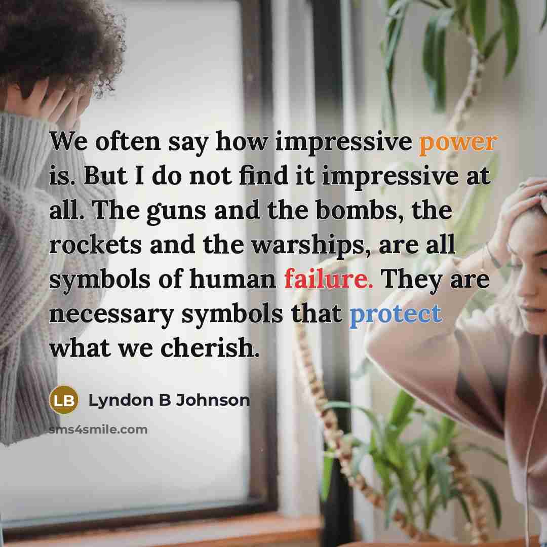 “We often say how impressive power is. But I do not find it impressive at all. The guns and the bombs, the rockets and the warships, are all symbols of human failure. They are necessary symbols that protect what we cherish.” quote by Lyndon B Johnson