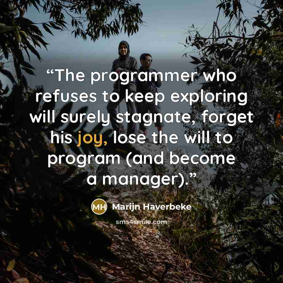 “The programmer who refuses to keep exploring will surely stagnate, forget his joy, lose the will to program (and become a manager).” quote by Marijn Haverbeke
