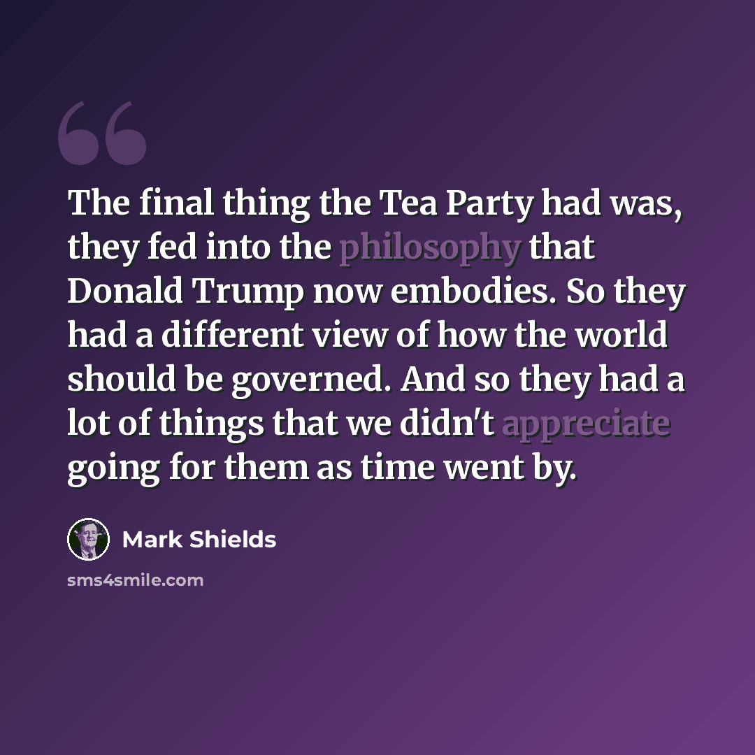 “The final thing the Tea Party had was, they fed into the philosophy that Donald Trump now embodies. So they had a different view of how the world should be governed. And so they had a lot of things that we didn't appreciate going for them as time went by.” quote by Mark Shields