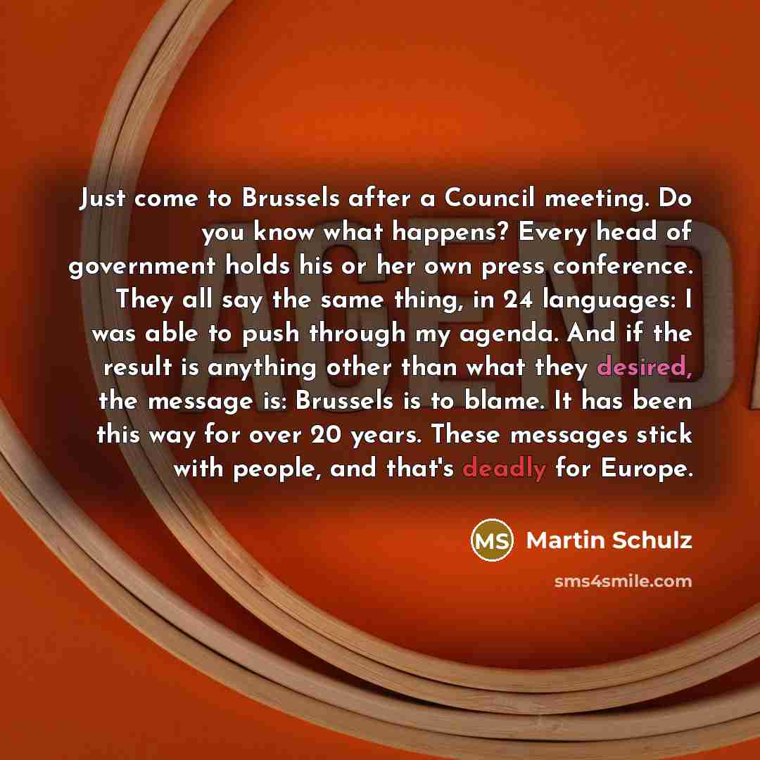 “Just come to Brussels after a Council meeting. Do you know what happens? Every head of government holds his or her own press conference. They all say the same thing, in 24 languages: I was able to push through my agenda. And if the result is anything other than what they desired, the message is…” quote by Martin Schulz