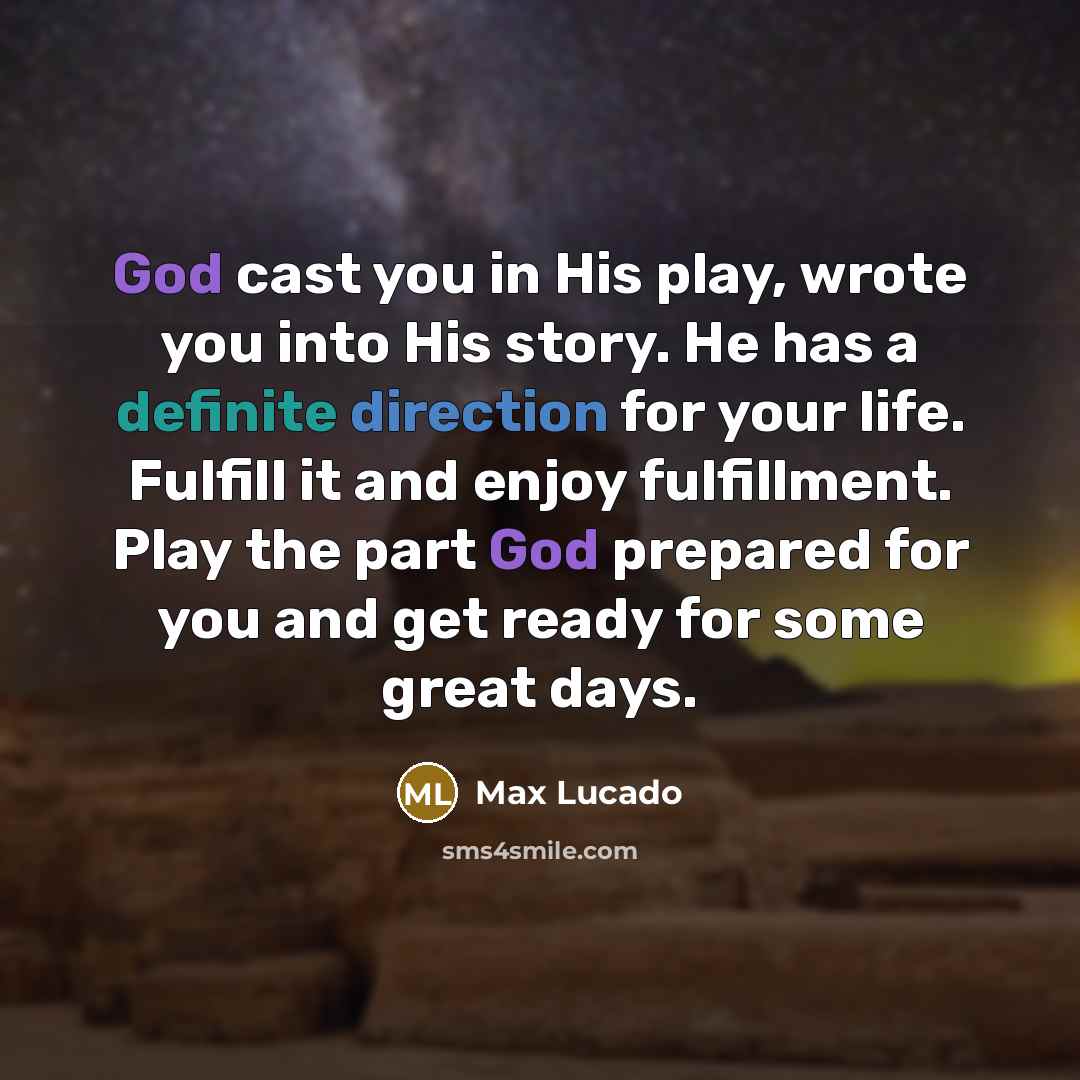 “God cast you in His play, wrote you into His story. He has a definite direction for your life. Fulfill it and enjoy fulfillment. Play the part God prepared for you and get ready for some great days.” quote by Max Lucado