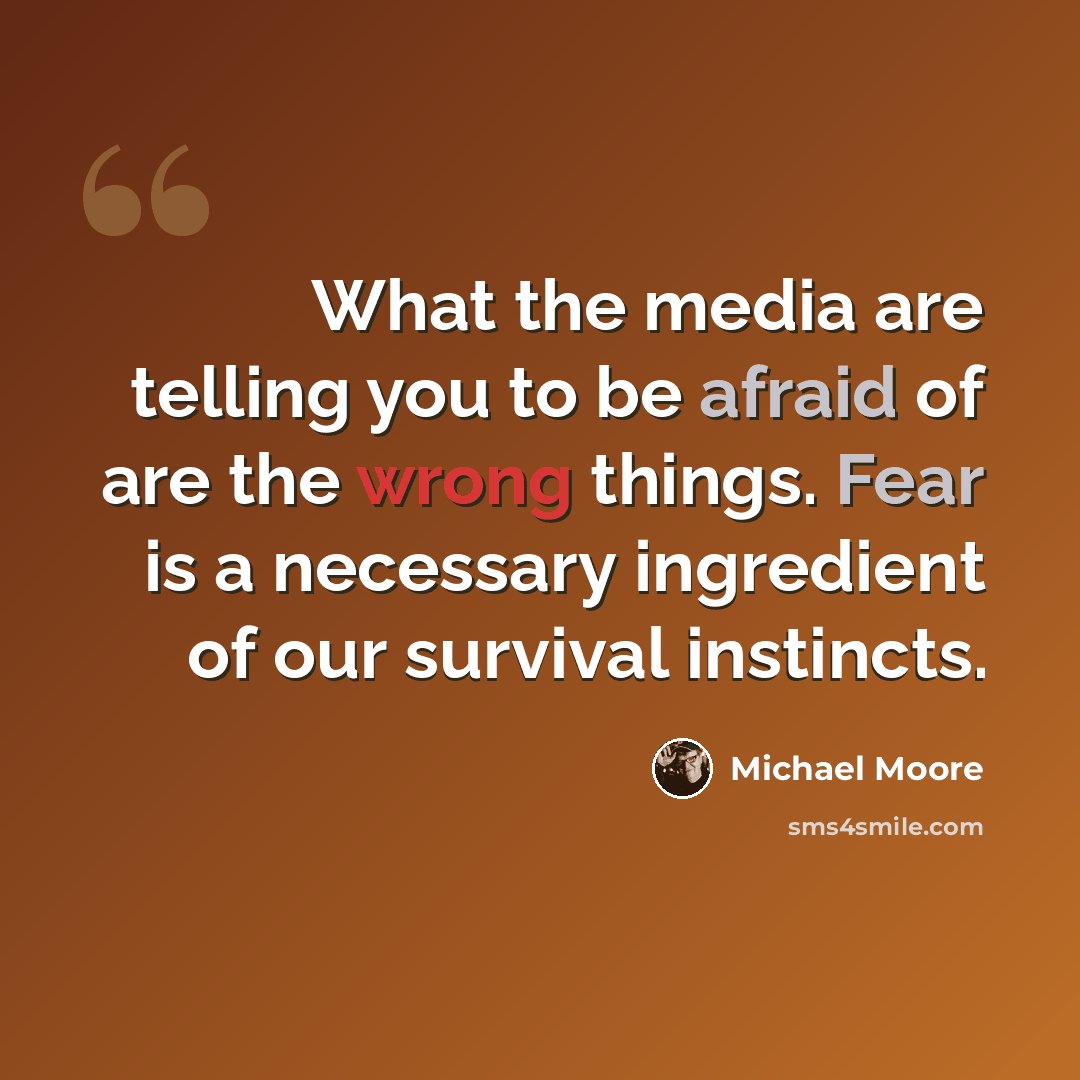 “What the media are telling you to be afraid of are the wrong things. Fear is a necessary ingredient of our survival instincts.” quote by Michael Moore