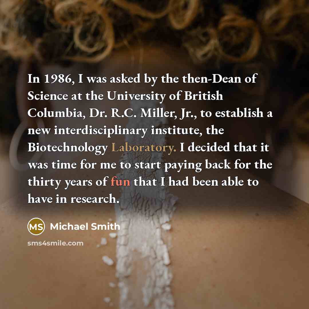 “In 1986, I was asked by the then-Dean of Science at the University of British Columbia, Dr. R.C. Miller, Jr., to establish a new interdisciplinary institute, the Biotechnology Laboratory. I decided that it was time for me to start paying back for the thirty years of fun that I had been able to…” quote by Michael Smith
