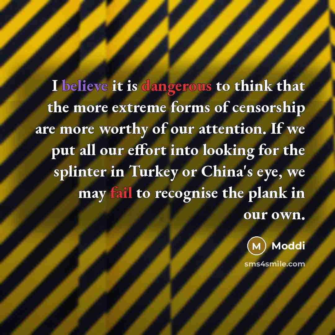 “I believe it is dangerous to think that the more extreme forms of censorship are more worthy of our attention. If we put all our effort into looking for the splinter in Turkey or China's eye, we may fail to recognise the plank in our own.” quote by Moddi