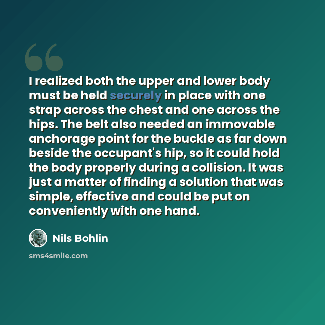 “I realized both the upper and lower body must be held securely in place with one strap across the chest and one across the hips. The belt also needed an immovable anchorage point for the buckle as far down beside the occupant's hip, so it could hold the body properly during a collision. It was…” quote by Nils Bohlin