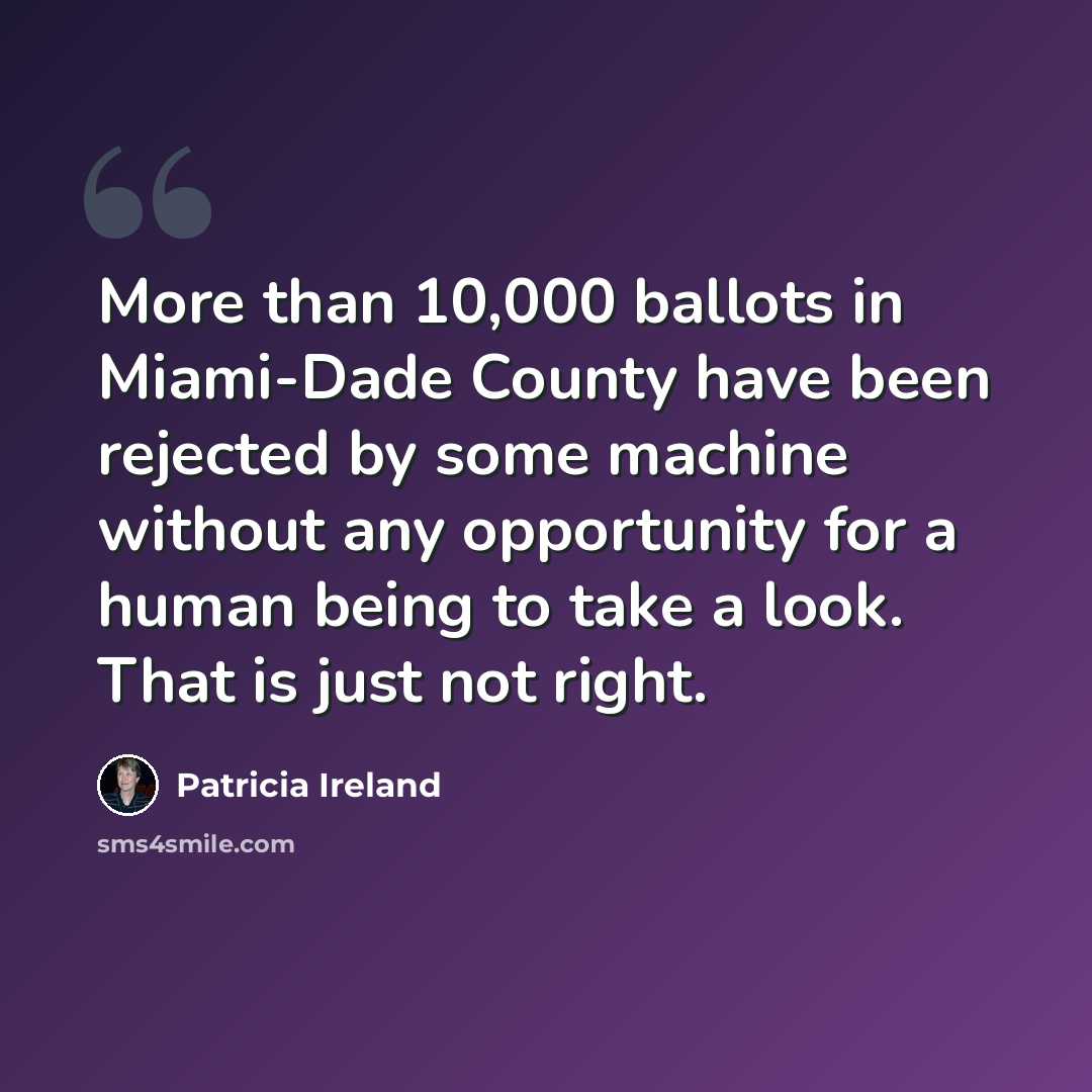 “More than 10,000 ballots in Miami-Dade County have been rejected by some machine without any opportunity for a human being to take a look. That is just not right.” quote by Patricia Ireland