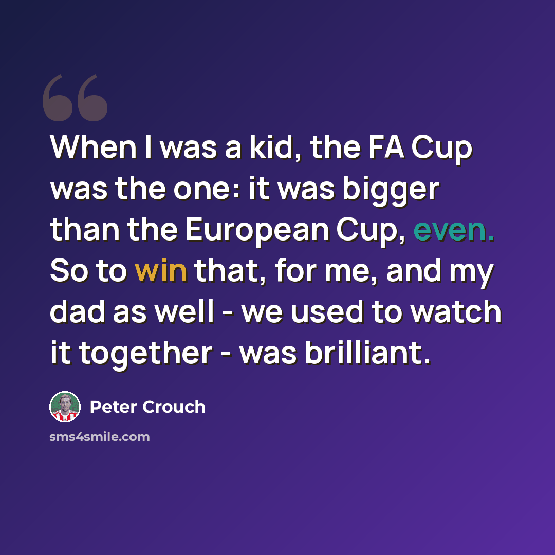 “When I was a kid, the FA Cup was the one: it was bigger than the European Cup, even. So to win that, for me, and my dad as well - we used to watch it together - was brilliant.” quote by Peter Crouch