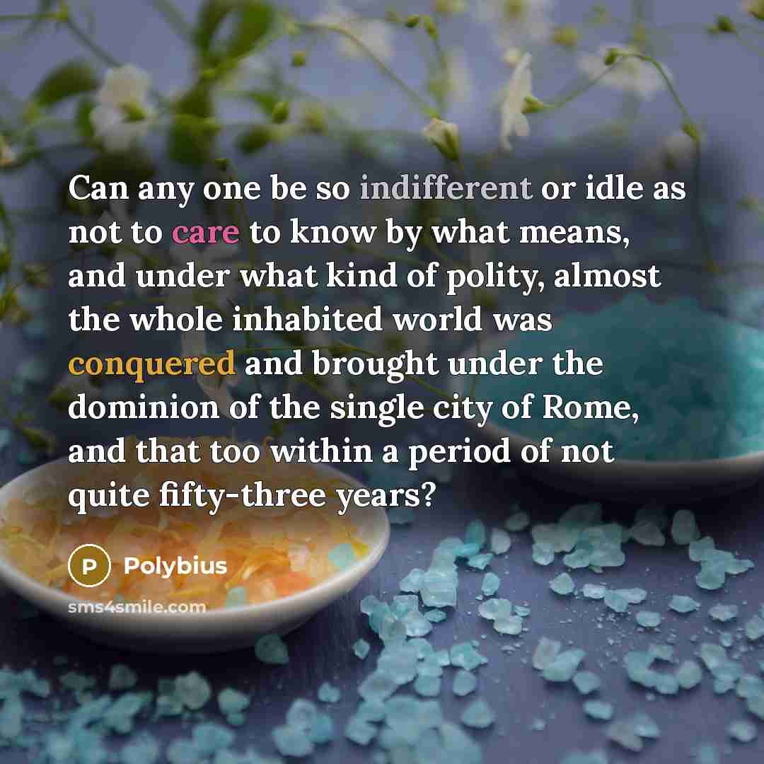 “Can any one be so indifferent or idle as not to care to know by what means, and under what kind of polity, almost the whole inhabited world was conquered and brought under the dominion of the single city of Rome, and that too within a period of not quite fifty-three years?” quote by Polybius