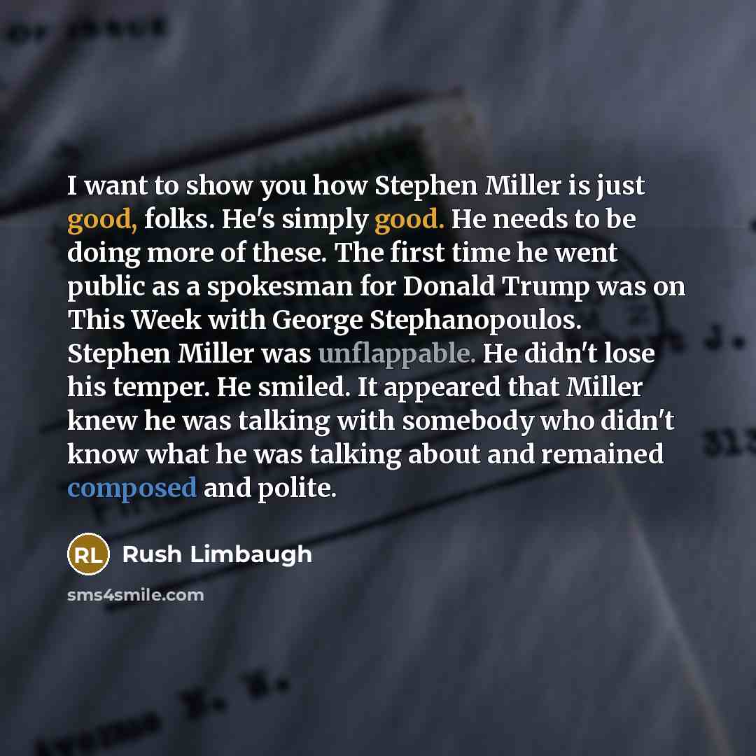 “I want to show you how Stephen Miller is just good, folks. He's simply good. He needs to be doing more of these. The first time he went public as a spokesman for Donald Trump was on This Week with George Stephanopoulos. Stephen Miller was unflappable. He didn't lose his temper. He smiled. It…” quote by Rush Limbaugh