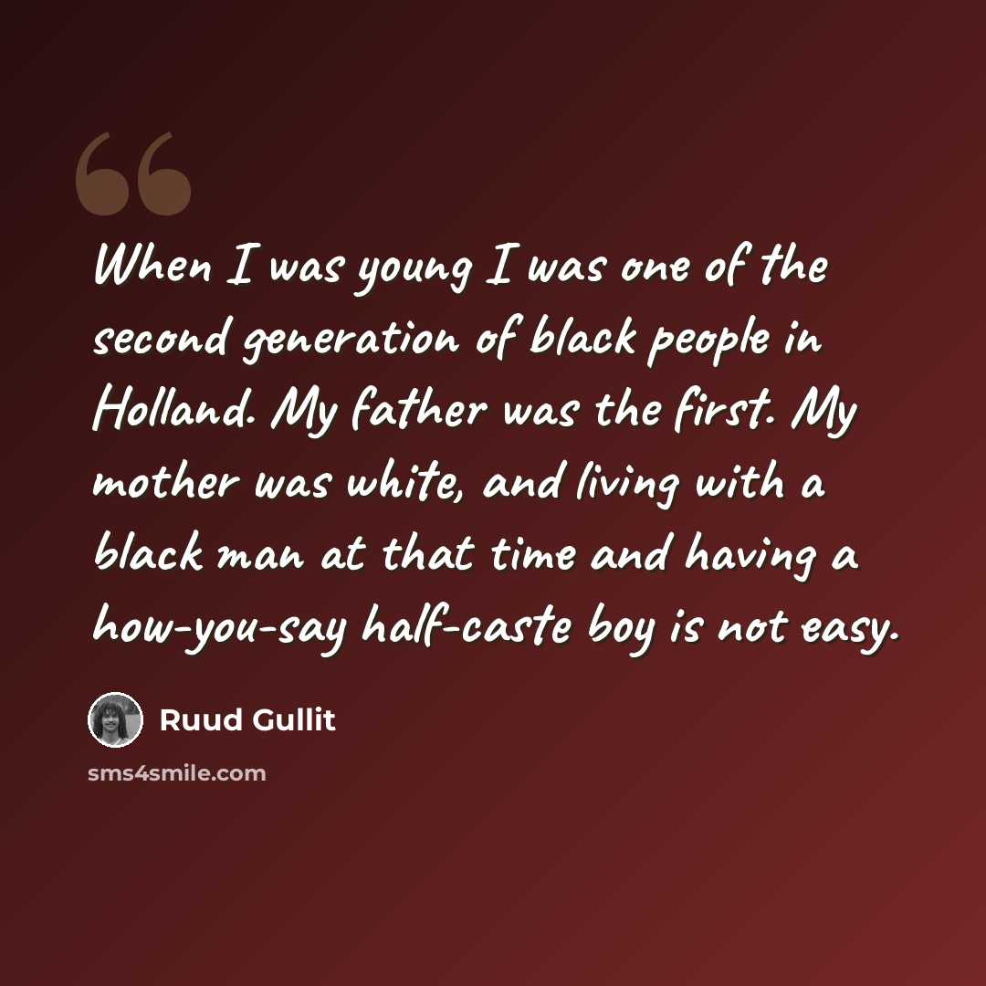 “When I was young I was one of the second generation of black people in Holland. My father was the first. My mother was white, and living with a black man at that time and having a how-you-say half-caste boy is not easy.” quote by Ruud Gullit