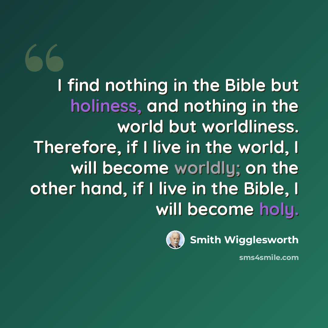 “I find nothing in the Bible but holiness, and nothing in the world but worldliness. Therefore, if I live in the world, I will become worldly; on the other hand, if I live in the Bible, I will become holy.” quote by Smith Wigglesworth