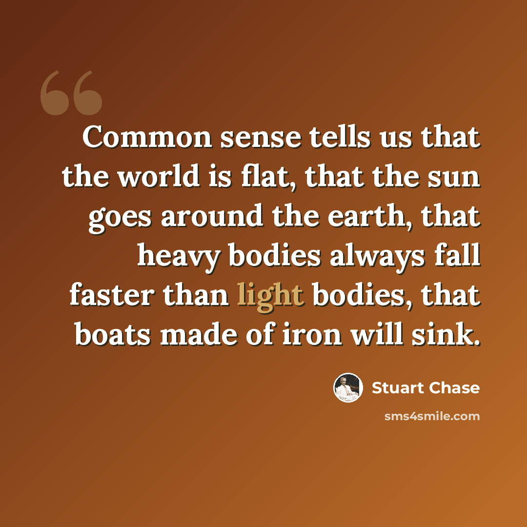 “Common sense tells us that the world is flat, that the sun goes around the earth, that heavy bodies always fall faster than light bodies, that boats made of iron will sink.” quote by Stuart Chase