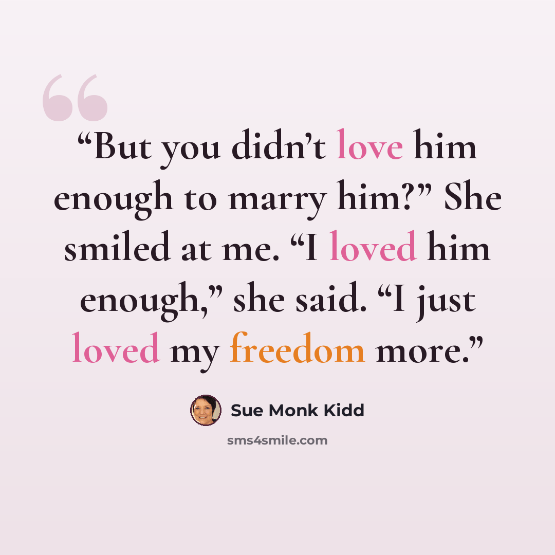 “But you didn’t love him enough to marry him?” She smiled at me. “I loved him enough,” she said. “I just loved my freedom more.” quote by Sue Monk Kidd