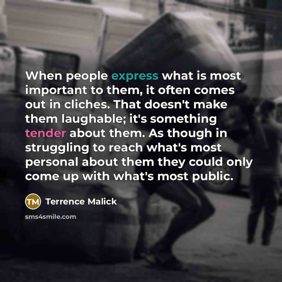 “When people express what is most important to them, it often comes out in cliches. That doesn't make them laughable; it's something tender about them. As though in struggling to reach what's most personal about them they could only come up with what's most public.” quote by Terrence Malick