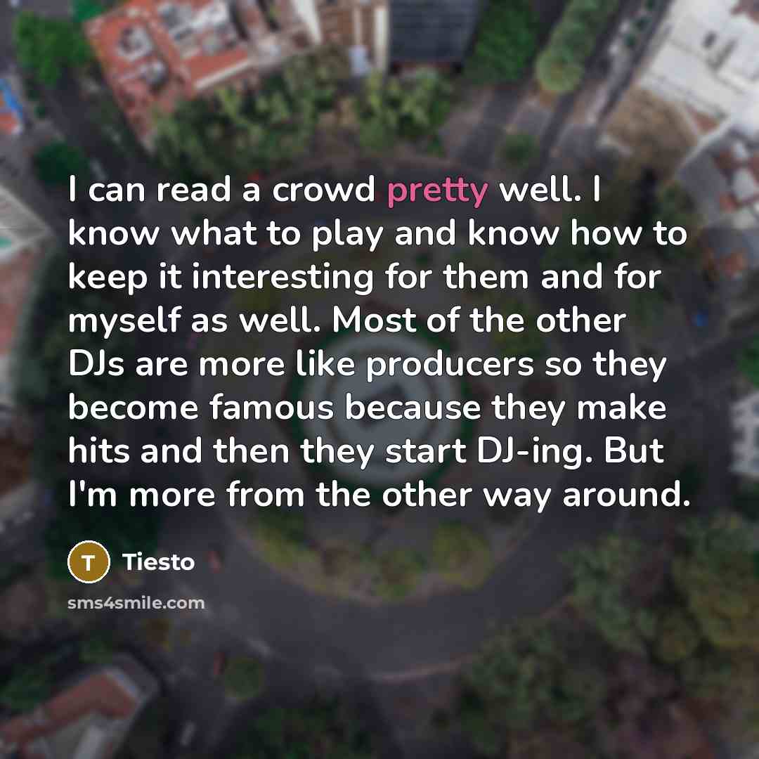 “I can read a crowd pretty well. I know what to play and know how to keep it interesting for them and for myself as well. Most of the other DJs are more like producers so they become famous because they make hits and then they start DJ-ing. But I'm more from the other way around.” quote by Tiesto