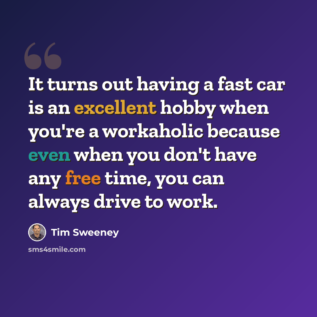 “It turns out having a fast car is an excellent hobby when you're a workaholic because even when you don't have any free time, you can always drive to work.” quote by Tim Sweeney