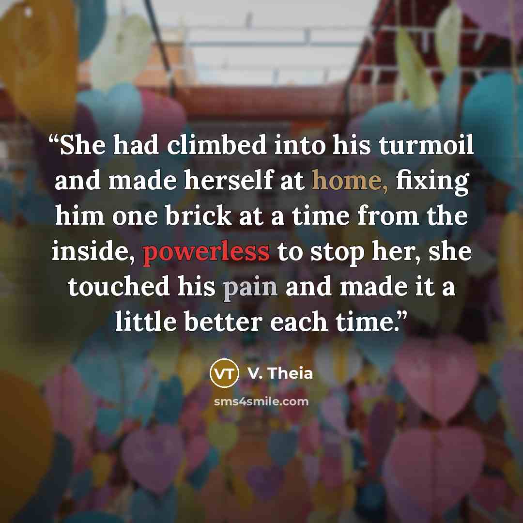 “She had climbed into his turmoil and made herself at home, fixing him one brick at a time from the inside, powerless to stop her, she touched his pain and made it a little better each time.” quote by V. Theia