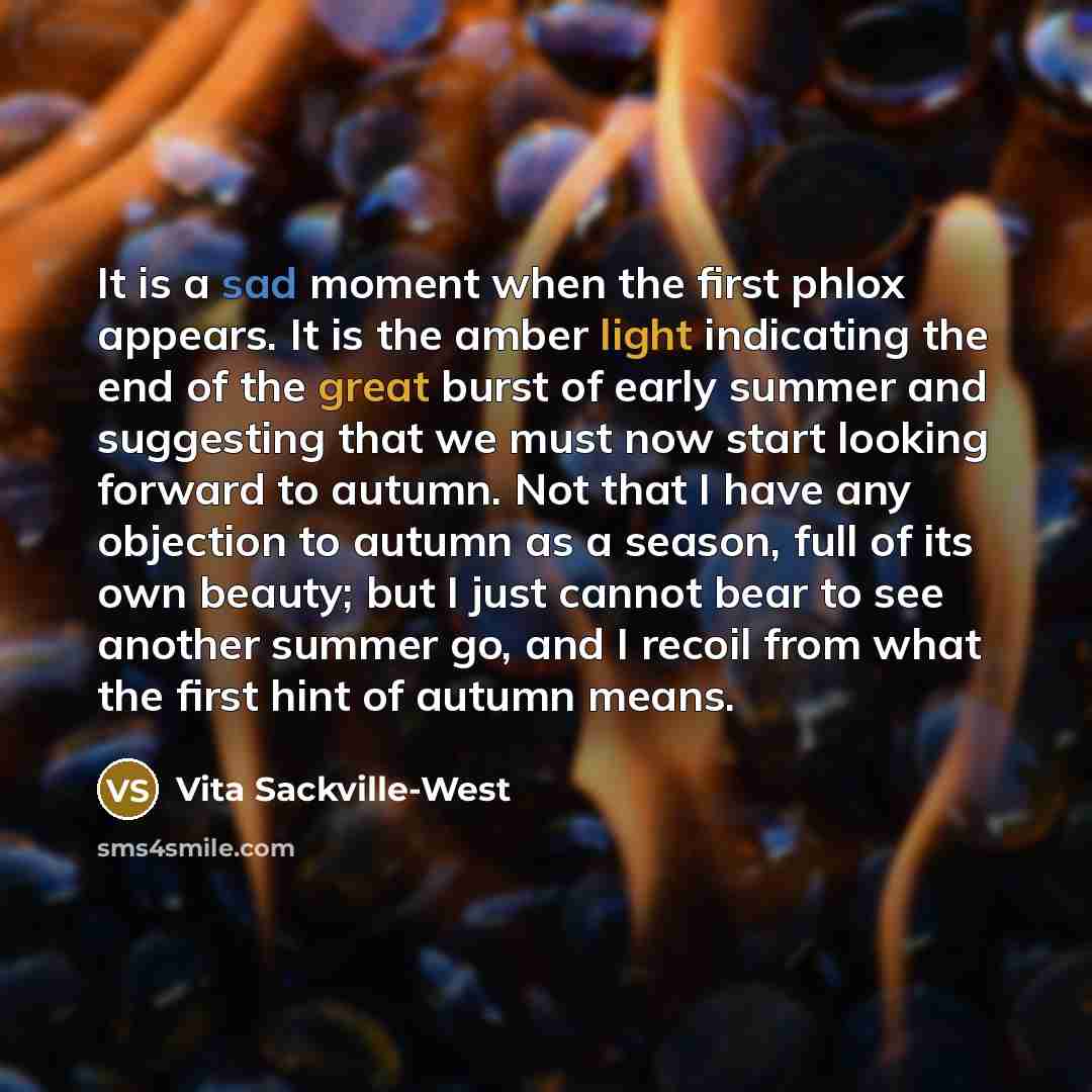 “It is a sad moment when the first phlox appears. It is the amber light indicating the end of the great burst of early summer and suggesting that we must now start looking forward to autumn. Not that I have any objection to autumn as a season, full of its own beauty; but I just cannot bear to see…” quote by Vita Sackville-West