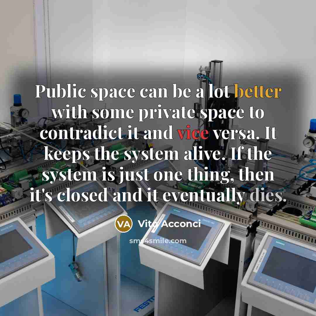 “Public space can be a lot better with some private space to contradict it and vice versa. It keeps the system alive. If the system is just one thing, then it's closed and it eventually dies.” quote by Vito Acconci