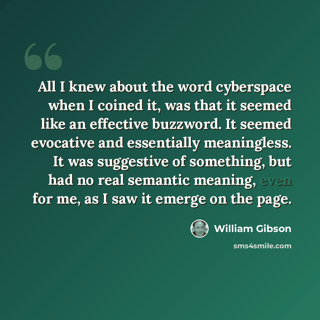 “All I knew about the word cyberspace when I coined it, was that it seemed like an effective buzzword. It seemed evocative and essentially meaningless. It was suggestive of something, but had no real semantic meaning, even for me, as I saw it emerge on the page.” quote by William Gibson