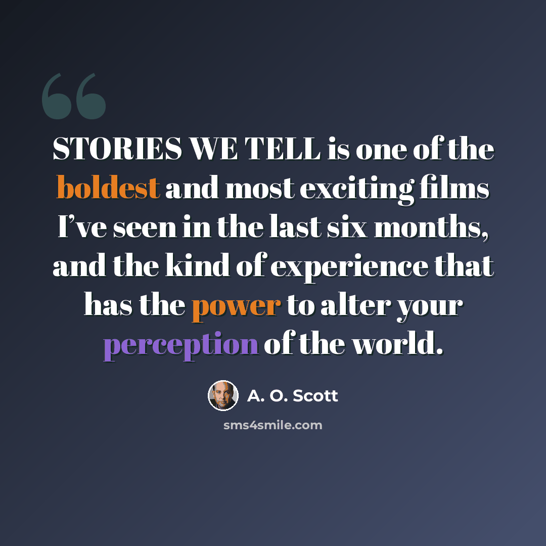 “STORIES WE TELL is one of the boldest and most exciting films I’ve seen in the last six months, and the kind of experience that has the power to alter your perception of the world.” quote by A. O. Scott