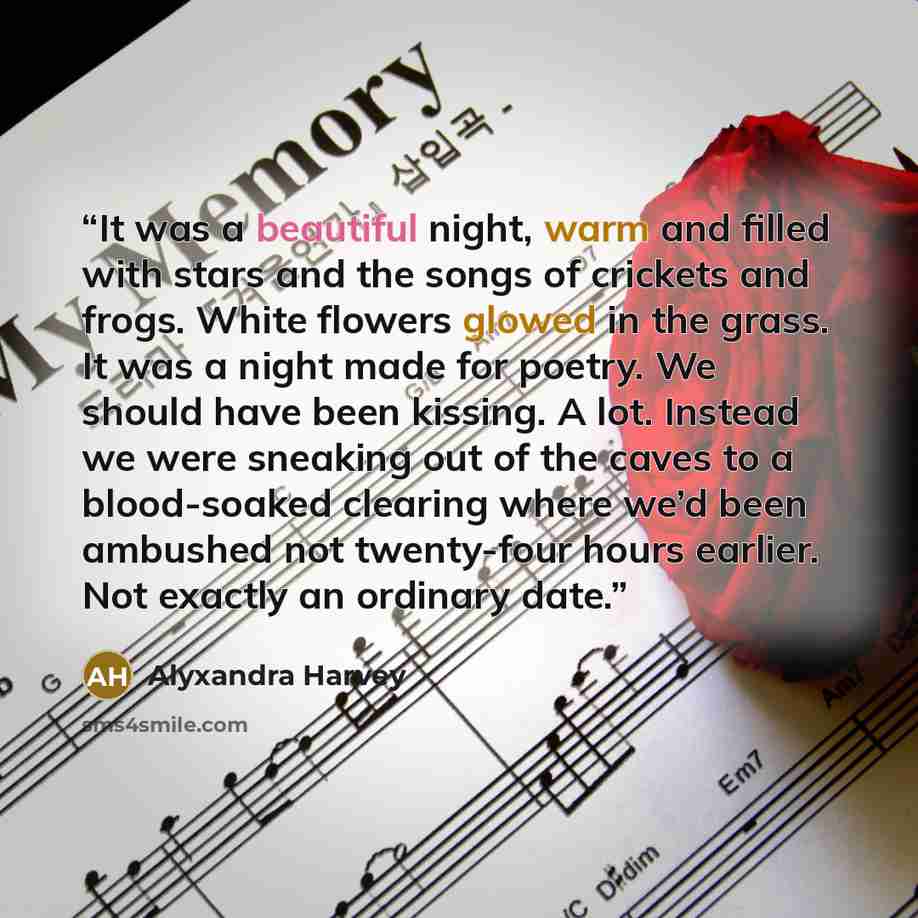 “It was a beautiful night, warm and filled with stars and the songs of crickets and frogs. White flowers glowed in the grass. It was a night made for poetry. We should have been kissing. A lot. Instead we were sneaking out of the caves to a blood-soaked clearing where we’d been ambushed not…” quote by Alyxandra Harvey