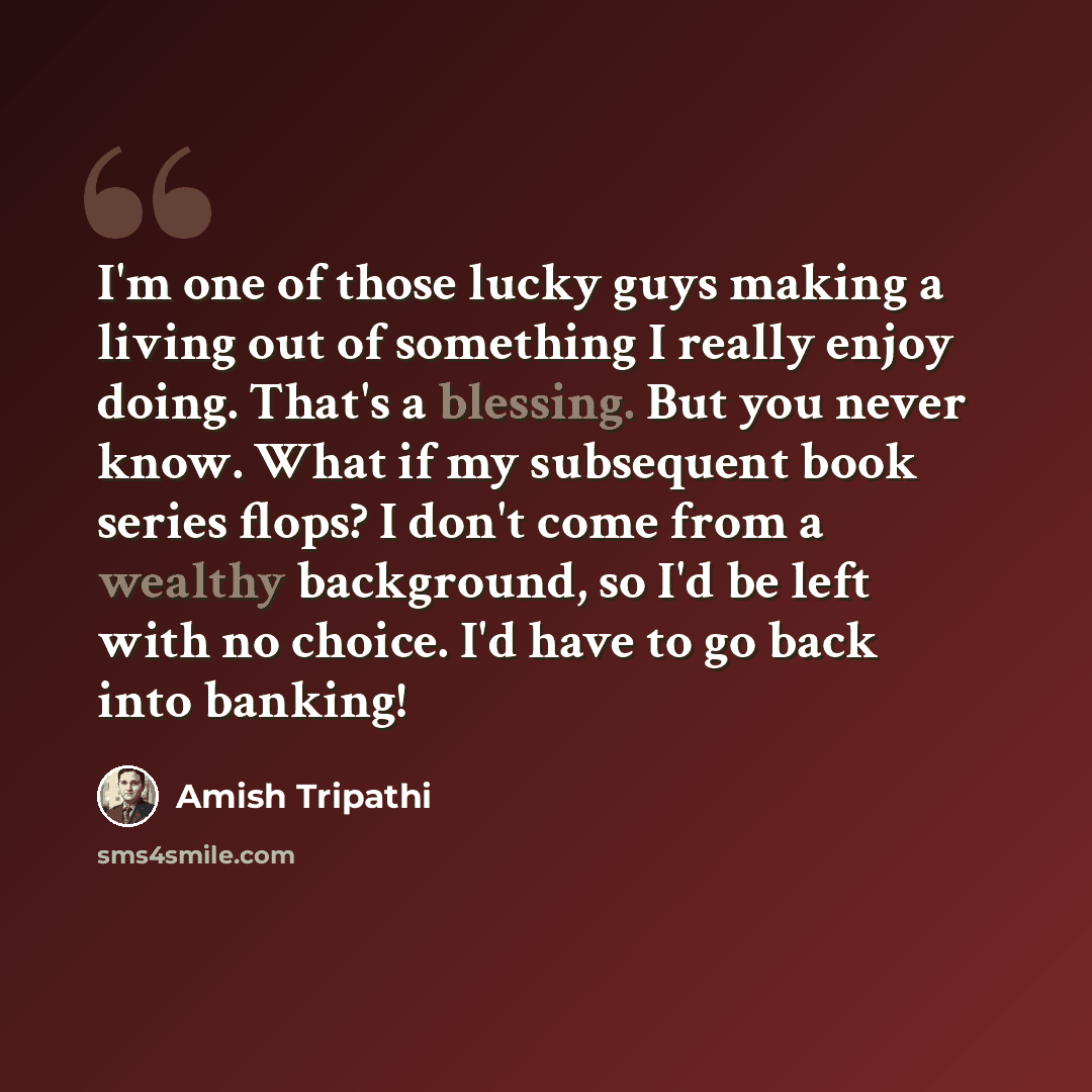 “I'm one of those lucky guys making a living out of something I really enjoy doing. That's a blessing. But you never know. What if my subsequent book series flops? I don't come from a wealthy background, so I'd be left with no choice. I'd have to go back into banking!” quote by Amish Tripathi