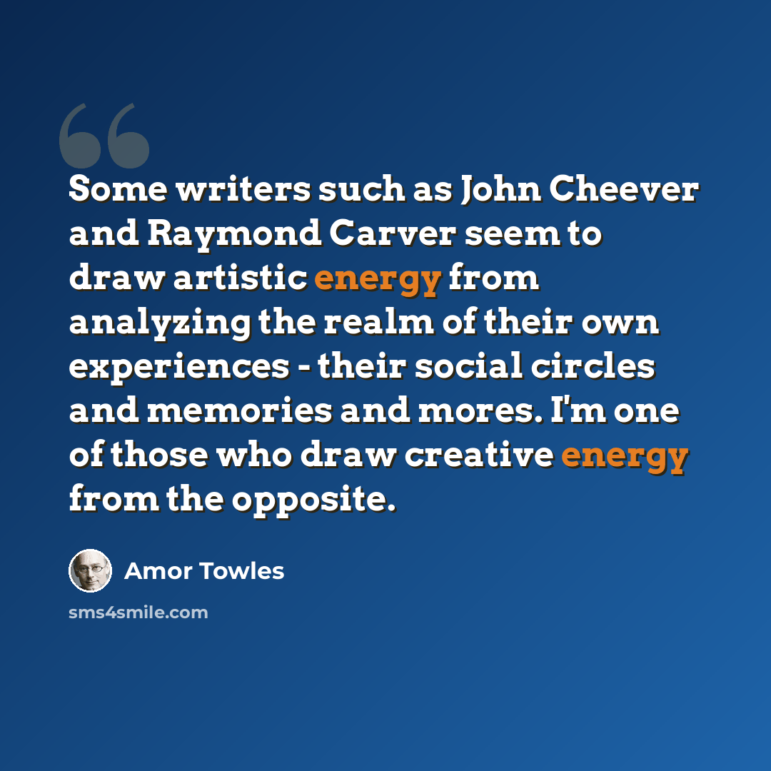“Some writers such as John Cheever and Raymond Carver seem to draw artistic energy from analyzing the realm of their own experiences - their social circles and memories and mores. I'm one of those who draw creative energy from the opposite.” quote by Amor Towles